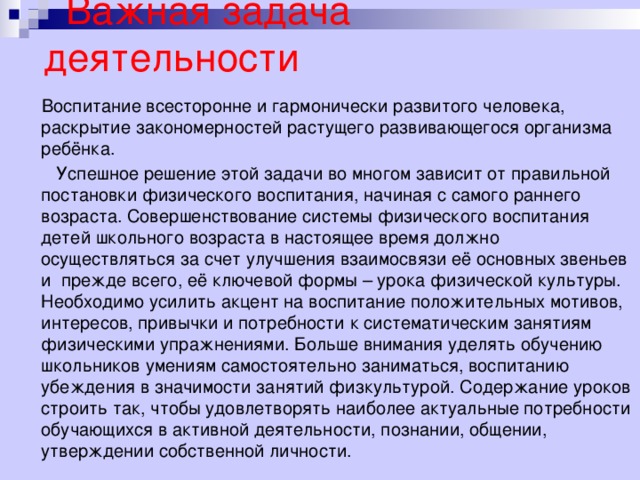  Важная задача деятельности  Воспитание всесторонне и гармонически развитого человека, раскрытие закономерностей растущего развивающегося организма ребёнка.  Успешное решение этой задачи во многом зависит от правильной постановки физического воспитания, начиная с самого раннего возраста. Совершенствование системы физического воспитания детей школьного возраста в настоящее время должно осуществляться за счет улучшения взаимосвязи её основных звеньев и прежде всего, её ключевой формы – урока физической культуры. Необходимо усилить акцент на воспитание положительных мотивов, интересов, привычки и потребности к систематическим занятиям физическими упражнениями. Больше внимания уделять обучению школьников умениям самостоятельно заниматься, воспитанию убеждения в значимости занятий физкультурой. Содержание уроков строить так, чтобы удовлетворять наиболее актуальные потребности обучающихся в активной деятельности, познании, общении, утверждении собственной личности. 