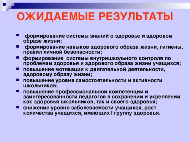 ОЖИДАЕМЫЕ РЕЗУЛЬТАТЫ   формирование системы знаний о здоровье и здоровом образе жизни;  формирование навыков здорового образа жизни, гигиены, правил личной безопасности; формирование системы внутришкольного контроля по проблемам здоровья и здорового образа жизни учащихся; повышение мотивации к двигательной деятельности, здоровому образу жизни; повышение уровня самостоятельности и активности школьников; повышение профессиональной компетенции и заинтересованности педагогов в сохранении и укреплении как здоровья школьников, так и своего здоровья; снижение уровня заболеваемости учащихся, рост количества учащихся, имеющих I группу здоровья.  