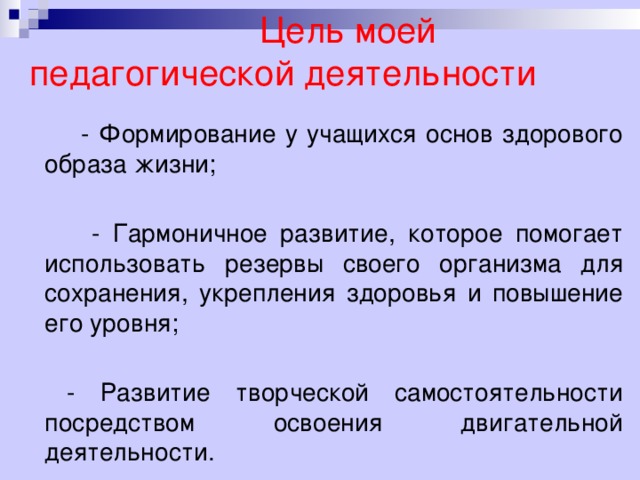   Цель моей педагогической деятельности  - Формирование у учащихся основ здорового образа жизни;  - Гармоничное развитие, которое помогает использовать резервы своего организма для сохранения, укрепления здоровья и повышение его уровня;  - Развитие творческой самостоятельности посредством освоения двигательной деятельности.  