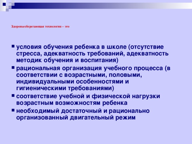     Здоровьесберегающая технология –  это   условия обучения ребенка в школе (отсутствие стресса, адекватность требований, адекватность методик обучения и воспитания) рациональная организация учебного процесса (в соответствии с возрастными, половыми, индивидуальными особенностями и гигиеническими требованиями) соответствие учебной и физической нагрузки возрастным возможностям ребенка необходимый достаточный и рационально организованный двигательный режим  