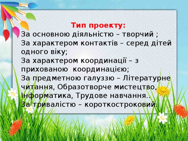  Тип проекту: За основною діяльністю – творчий ; За характером контактів – серед дітей одного віку; За характером координації – з прихованою координацією; За предметною галуззю – Літературне читання, Образотворче мистецтво, Інформатика, Трудове навчання.. За тривалістю – короткостроковий. 
