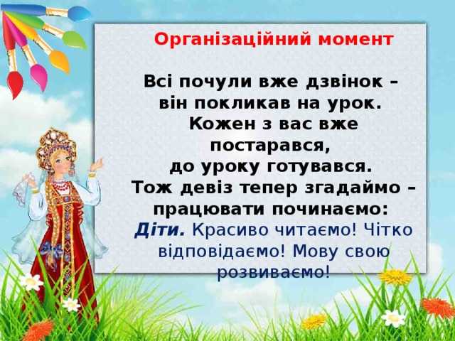 Організаційний момент  Всі  почули вже дзвінок – він покликав на урок. Кожен з вас вже постарався, до уроку готувався. Тож девіз тепер згадаймо – працювати починаємо: Діти. Красиво читаємо! Чітко відповідаємо! Мову свою розвиваємо! 