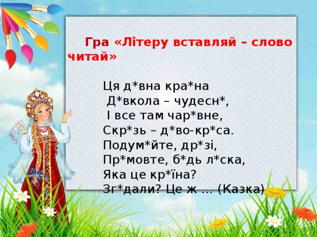   Гра «Літеру вставляй – слово читай»  Ця д*вна кра*на  Д*вкола – чудесн*,  І все там чар*вне,  Скр*зь – д*во-кр*са.  Подум*йте, др*зі,  Пр*мовте, б*дь л*ска,  Яка це кр*їна?  Зг*дали? Це ж … (Казка)   