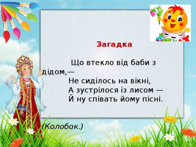     Загадка   Що втекло від баби з дідом,—  Не сиділось на вікні,  А зустрілося із лисом —  Й ну співать йому пісні.   (Колобок.)    