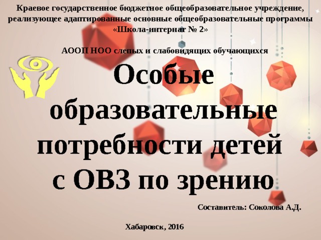 Краевое государственное бюджетное общеобразовательное учреждение, реализующее адаптированные основные общеобразовательные программы «Школа-интернат № 2»   АООП НОО слепых и слабовидящих обучающихся   Особые образовательные потребности детей  с ОВЗ по зрению Составитель: Соколова А.Д. Хабаровск, 2016 