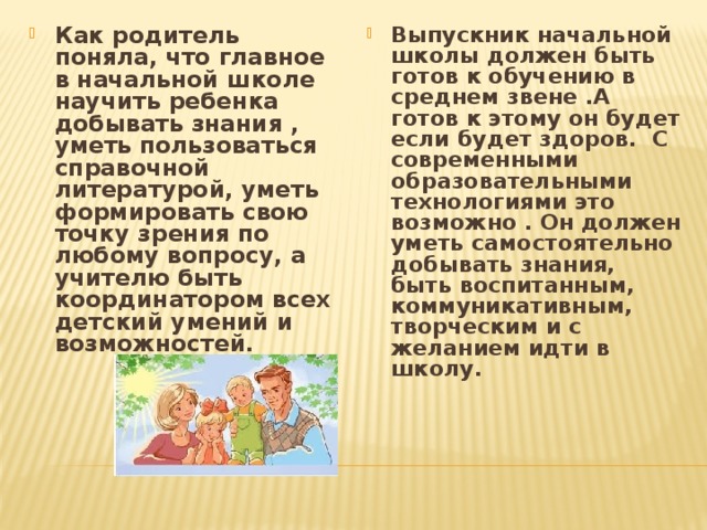 Как родитель поняла, что главное в начальной школе научить ребенка добывать знания , уметь пользоваться справочной литературой, уметь формировать свою точку зрения по любому вопросу, а учителю быть координатором всех детский умений и возможностей. Выпускник начальной школы должен быть готов к обучению в среднем звене .А готов к этому он будет если будет здоров. С современными образовательными технологиями это возможно . Он должен уметь самостоятельно добывать знания, быть воспитанным, коммуникативным, творческим и с желанием идти в школу.     
