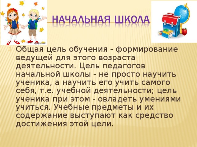 Общая цель обучения - формирование ведущей для этого возраста деятельности. Цель педагогов начальной школы - не просто научить ученика, а научить его учить самого себя, т.е. учебной деятельности; цель ученика при этом - овладеть умениями учиться. Учебные предметы и их содержание выступают как средство достижения этой цели.  
