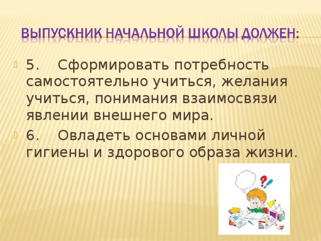 5.    Сформировать потребность самостоятельно учиться, желания учиться, понимания взаимосвязи явлении внешнего мира. 6.    Овладеть основами личной гигиены и здорового образа жизни.  