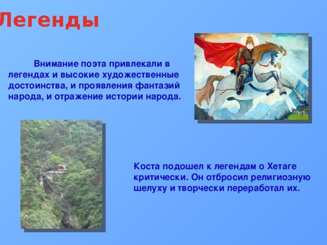 Легенды  Внимание поэта привлекали в легендах и высокие художественные достоинства, и проявления фантазий народа, и отражение истории народа. Коста подошел к легендам о Хетаге критически. Он отбросил религиозную шелуху и творчески переработал их.   