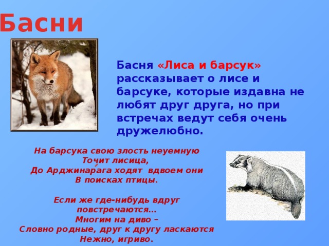 Басни Басня «Лиса и барсук» рассказывает о лисе и барсуке, которые издавна не любят друг друга, но при встречах ведут себя очень дружелюбно. На барсука свою злость неуемную Точит лисица, До Арджинарага ходят вдвоем они В поисках птицы.  Если же где-нибудь вдруг повстречаются… Многим на диво – Словно родные, друг к другу ласкаются Нежно, игриво. 