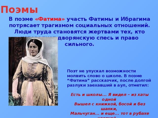 Поэмы В поэме «Фатима» участь Фатимы и Ибрагима потрясает трагизмом социальных отношений. Люди труда становятся жертвами тех, кто исповедует дворянскую спесь и право сильного. Поэт не упускал возможности молвить слово о школе. В поэме “Фатима” рассказчик, после долгой разлуки заехавший в аул, отметил:  Есть и школы... Я видел – из хаты одной  Вышел с книжкой, босой и без шапки,  Мальчуган... и еще... тот в рубахе цветной, –  И посыпались чуть не десятки... 