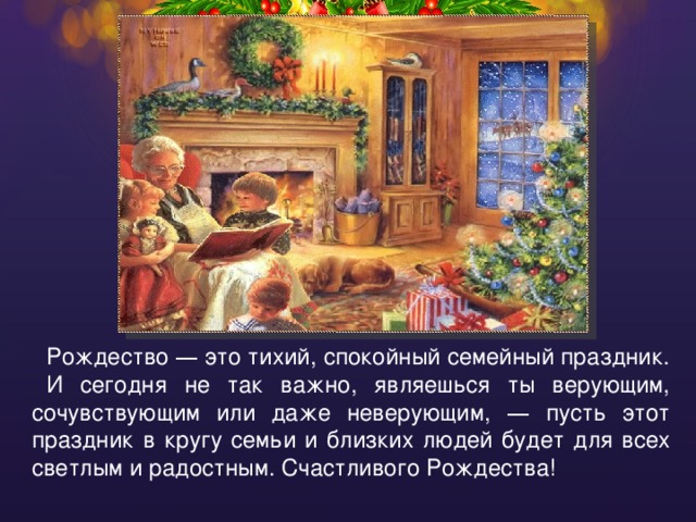 Рождество — это тихий, спокойный семейный праздник. И сегодня не так важно, являешься ты верующим, сочувствующим или даже неверующим, — пусть этот праздник в кругу семьи и близких людей будет для всех светлым и радостным. Счастливого Рождества! 