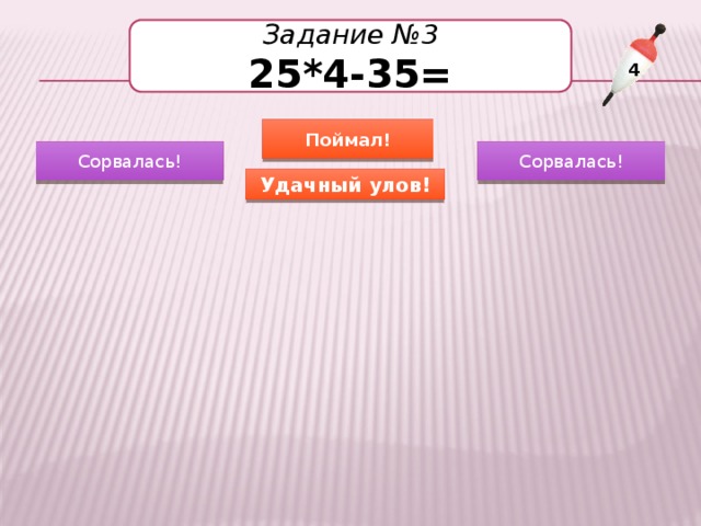 Задание №3 25*4-35= 4 Поймал! Сорвалась! Сорвалась! Удачный улов! 65 75 60 65 