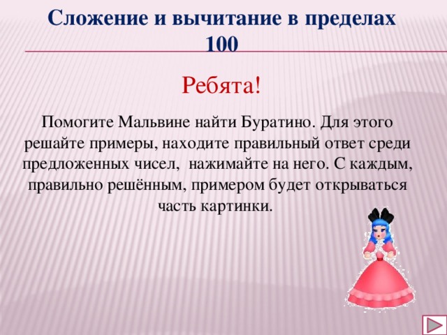 Сложение и вычитание в пределах 100 Ребята! Помогите Мальвине найти Буратино. Для этого решайте примеры, находите правильный ответ среди предложенных чисел, нажимайте на него. С каждым, правильно решённым, примером будет открываться часть картинки. 