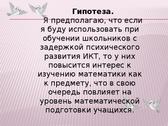 Гипотеза. Я предполагаю, что если я буду использовать при обучении школьников с задержкой психического развития ИКТ, то у них повысится интерес к изучению математики как к предмету, что в свою очередь повлияет на уровень математической подготовки учащихся.  