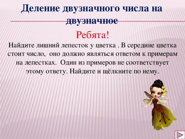 Деление двузначного числа на двузначное Ребята! Найдите лишний лепесток у цветка . В середине цветка стоит число, оно должно являться ответом к примерам на лепестках. Один из примеров не соответствует этому ответу. Найдите и щёлкните по нему. 
