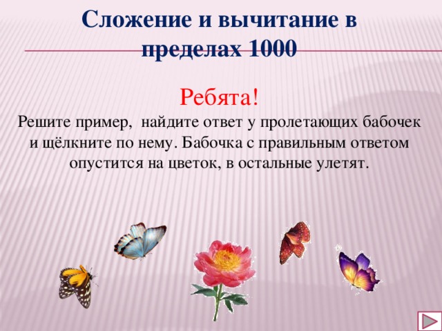 Сложение и вычитание в пределах 1000 Ребята! Решите пример, найдите ответ у пролетающих бабочек и щёлкните по нему. Бабочка с правильным ответом опустится на цветок, в остальные улетят. 