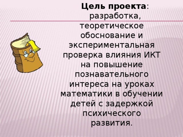 Цель проекта : разработка, теоретическое обоснование и экспериментальная проверка влияния ИКТ на повышение познавательного интереса на уроках математики в обучении детей с задержкой психического развития. 