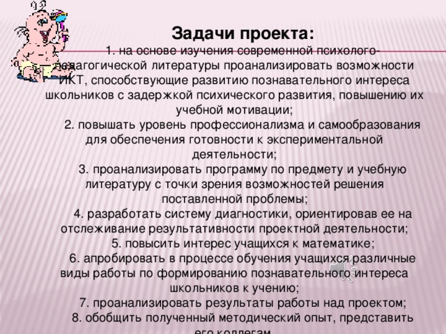 Задачи проекта: 1. на основе изучения современной психолого-педагогической литературы проанализировать возможности ИКТ, способствующие развитию познавательного интереса школьников с задержкой психического развития, повышению их учебной мотивации; 2. повышать уровень профессионализма и самообразования для обеспечения готовности к экспериментальной деятельности; 3. проанализировать программу по предмету и учебную литературу с точки зрения возможностей решения поставленной проблемы; 4. разработать систему диагностики, ориентировав ее на отслеживание результативности проектной деятельности; 5. повысить интерес учащихся к математике; 6. апробировать в процессе обучения учащихся различные виды работы по формированию познавательного интереса школьников к учению; 7. проанализировать результаты работы над проектом; 8. обобщить полученный методический опыт, представить его коллегам.  