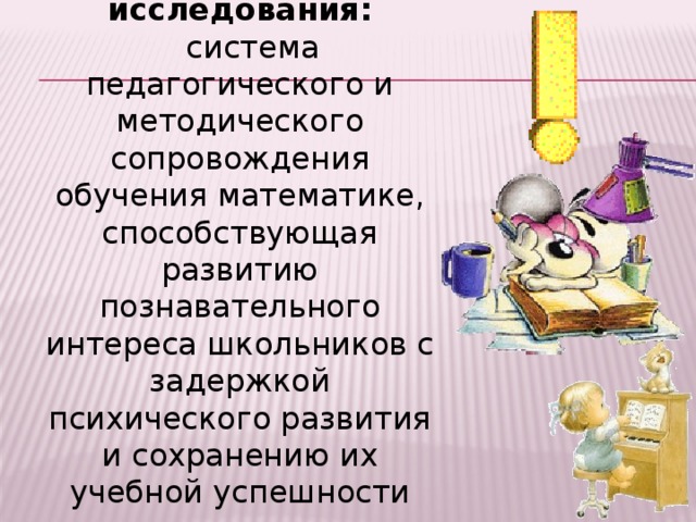 Предмет исследования: система педагогического и методического сопровождения обучения математике, способствующая развитию познавательного интереса школьников с задержкой психического развития и сохранению их учебной успешности при завершении обучения. 