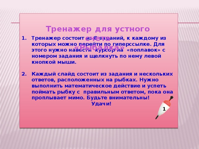Тренажер состоит из 8 заданий, к каждому из которых можно перейти по гиперссылке. Для этого нужно навести курсор на «поплавок» с номером задания и щелкнуть по нему левой кнопкой мыши.  Каждый слайд состоит из задания и нескольких ответов, расположенных на рыбках. Нужно выполнить математическое действие и успеть поймать рыбку с правильным ответом, пока она проплывает мимо. Будьте внимательны!  Удачи! Тренажер для устного счета  «Рыбалка»    1 