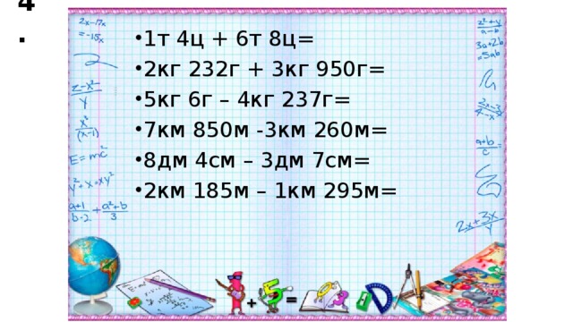 4. 1т 4ц + 6т 8ц= 2кг 232г + 3кг 950г= 5кг 6г – 4кг 237г= 7км 850м -3км 260м= 8дм 4см – 3дм 7см= 2км 185м – 1км 295м=  135 195 150 165 