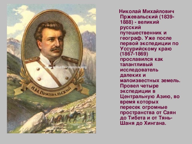  Николай Михайлович Пржевальский (1839-1888) - великий русский путешественник и географ. Уже после первой экспедиции по Уссурийскому краю (1867-1869) прославился как талантливый исследователь далеких и малоизвестных земель. Провел четыре экспедиции в Центральную Азию, во время которых пересек огромные пространства от Саян до Тибета и от Тянь-Шаня до Хингана. 