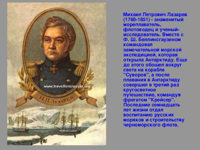  Михаил Петрович Лазарев (1788-1851) - знаменитый мореплаватель, флотоводец и ученый-исследователь. Вместе с Ф. Ш. Беллинсгаузеном командовал замечательной морской экспедицией, которая открыла Антарктиду. Еще до этого обошел вокруг света на корабле 