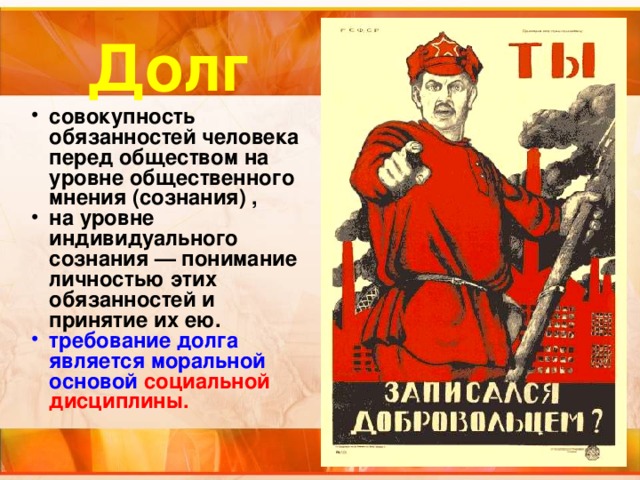 Долг совокупность обязанностей человека перед обществом на уровне общественного мнения (сознания) , на уровне индивидуального сознания — понимание личностью этих обязанностей и принятие их ею. требование долга является моральной основой  социальной дисциплины. 