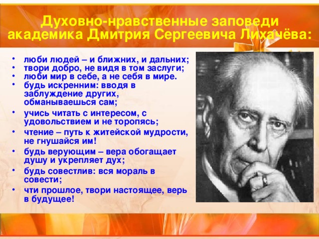 Духовно-нравственные заповеди  академика Дмитрия Сергеевича Лихачёва: люби людей – и ближних, и дальних; твори добро, не видя в том заслуги; люби мир в себе, а не себя в мире. будь искренним: вводя в заблуждение других, обманываешься сам; учись читать с интересом, с удовольствием и не торопясь; чтение – путь к житейской мудрости, не гнушайся им! будь верующим – вера обогащает душу и укрепляет дух; будь совестлив: вся мораль в совести; чти прошлое, твори настоящее, верь в будущее! 