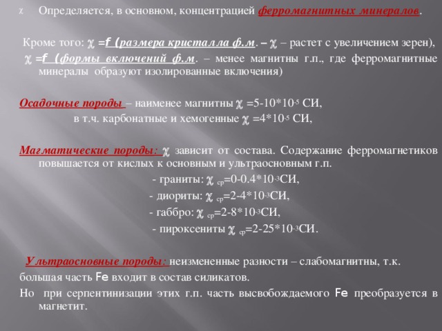 Определяется, в основном, концентрацией ферромагнитных минералов .  Кроме того:  = f ( размера кристалла ф.м . –   – растет с увеличением зерен),   = f ( формы включений ф.м .  – менее магнитны г.п., где ферромагнитные минералы образуют изолированные включения)  Осадочные породы  – наименее магнитны  =5-10*10 -5 СИ,  в т.ч. карбонатные и хемогенные  =4*10 -5 СИ,  Магматические породы :  зависит от состава. Содержание ферромагнетиков повышается от кислых к основным и ультраосновным г.п.  - граниты:  ср =0-0.4*10 -3 СИ,  - диориты:  ср =2-4*10 -3 СИ,  - габбро:  ср =2-8*10 -3 СИ,  - пироксениты  ср =2-25*10 -3 СИ.  Ультраосновные породы : неизмененные разности – слабомагнитны, т.к. большая часть Fe входит в состав силикатов. Но при серпентинизации этих г.п. часть высвобождаемого Fe преобразуется в магнетит. 