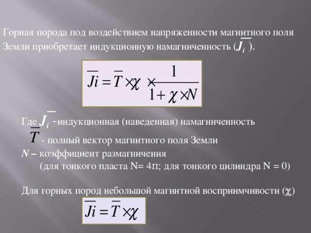 Горная порода под воздействием напряженности магнитного поля Земли приобретает индукционную намагниченность ( J i  ). Где J i  - индукционная (наведенная) намагниченность   - полный вектор магнитного поля Земли N – коэффициент размагничения  (для тонкого пласта N = 4 π ; для тонкого цилиндра N = 0) Для горных пород небольшой магнитной восприимчивости (  ) 