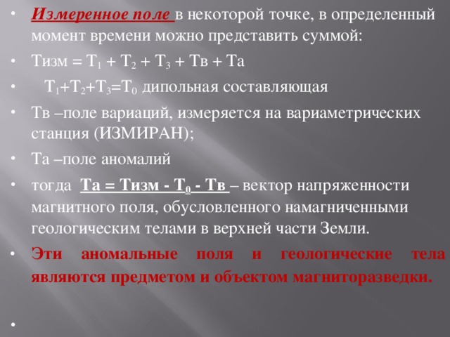 Измеренное поле в некоторой точке, в определенный момент времени можно представить суммой: Тизм = Т 1 + Т 2 + Т 3 + Тв + Та  Т 1 +Т 2 +Т 3 =Т 0 дипольная составляющая Тв –поле вариаций, измеряется на вариаметрических станция (ИЗМИРАН); Та –поле аномалий тогда Та = Тизм - Т 0 - Тв – вектор напряженности магнитного поля, обусловленного намагниченными геологическим телами в верхней части Земли. Эти аномальные поля и геологические тела являются предметом и объектом магниторазведки.  