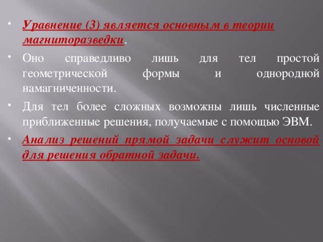 Уравнение (3) является основным в теории магниторазведки . Оно справедливо лишь для тел простой геометрической формы и однородной намагниченности. Для тел более сложных возможны лишь численные приближенные решения, получаемые с помощью ЭВМ. Анализ решений прямой задачи служит основой для решения обратной задачи.  