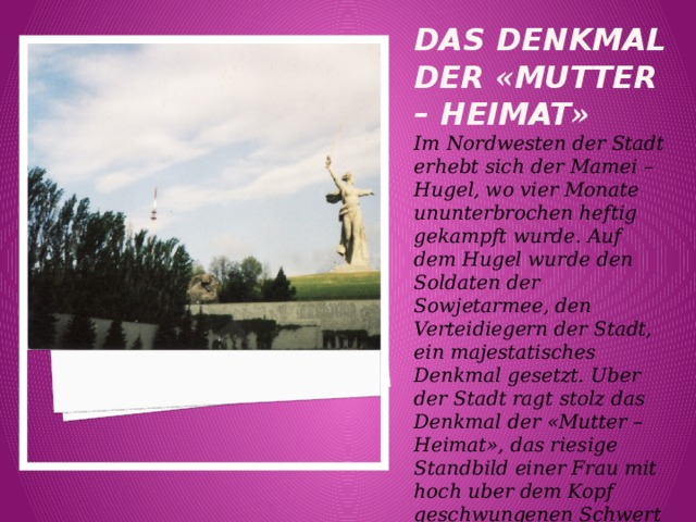 Das denkmal der « Mutter – Heimat » Im Nordwesten der Stadt erhebt sich der Mamei – Hugel, wo vier Monate ununterbrochen heftig gekampft wurde. Auf dem Hugel wurde den Soldaten der Sowjetarmee, den Verteidiegern der Stadt, ein majestatisches Denkmal gesetzt. Uber der Stadt ragt stolz das Denkmal der «Mutter – Heimat», das riesige Standbild einer Frau mit hoch uber dem Kopf geschwungenen Schwert empor. 