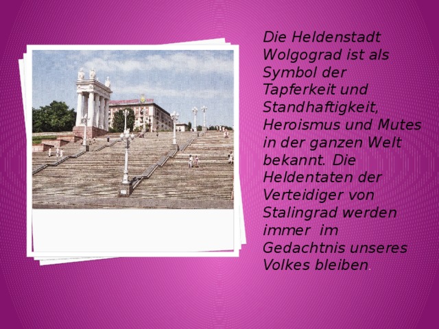Die Heldenstadt Wolgograd ist als Symbol der Tapferkeit und Standhaftigkeit, Heroismus und Mutes in der ganzen Welt bekannt. Die Heldentaten der Verteidiger von Stalingrad werden immer im Gedachtnis unseres Volkes bleiben . 