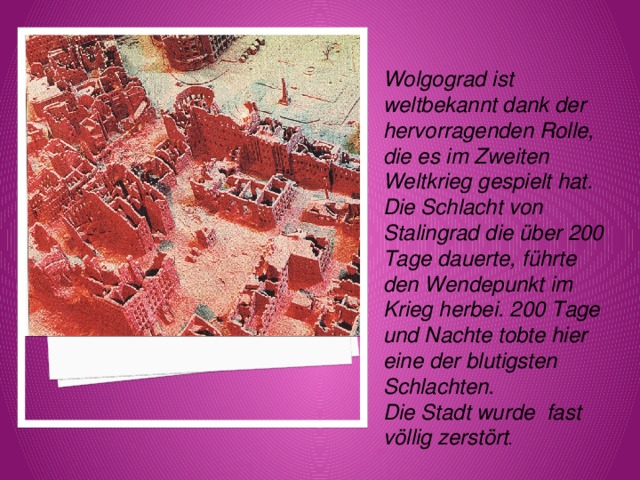 Wolgograd ist weltbekannt dank der hervorragenden Rolle, die es im Zweiten Weltkrieg gespielt hat. Die Schlacht von Stalingrad die über 200 Tage dauerte, führte den Wendepunkt im Krieg herbei. 200 Tage und Nachte tobte hier eine der blutigsten Schlachten. Die Stadt wurde fast völlig zerstört . 