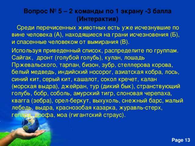 Вопрос № 5 – 2 ком a нды по 1 экрану -3 балла  (Интерактив)   Среди перечисенных животных есть уже исчезнувшие по вине человека (А), находящиеся на грани исчезновения (Б), и спасенные человеком от вымирания (В). Используя приведенный список, распределите по группам. Сайгак, дронт (голубой голубь), кулан, лошадь Пржевальского, тарпан, бизон, зубр, стеллерова корова, белый медведь, индийский носорог, азиатская кобра, лось, синий кит, серый кит, кашалот, сокол кречет, калан (морская выдра), джейран, тур (дикий бык), странствующий голубь, бобр, соболь, амурский тигр, слоновая черепаха, квагга (зебра), орел-беркут, выхухоль, снежный барс, малый лебедь, выдра, краснозобая казарка, журавль-стерх, гепард, дрофа, моа (гигантский страус). 
