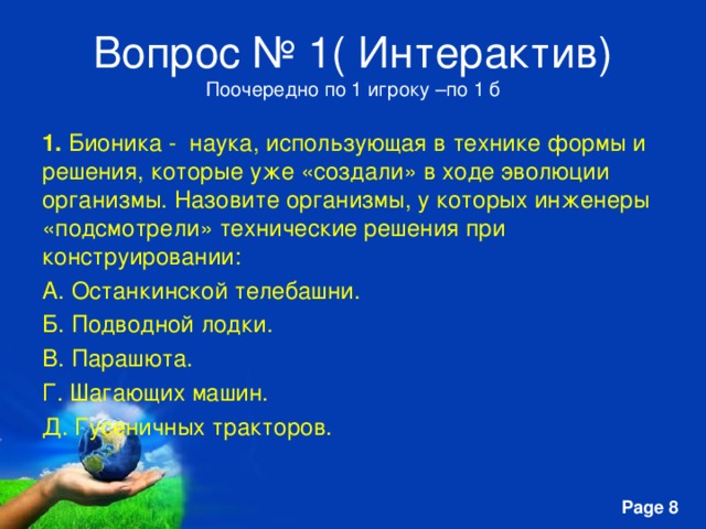 Вопрос № 1( Интерактив)  Поочередно по 1 игроку –по 1 б 1. Бионика - наука, использующая в технике формы и решения, которые уже «создали» в ходе эволюции организмы. Назовите организмы, у которых инженеры «подсмотрели» технические решения при конструировании: A. Останкинской телебашни. Б. Подводной лодки. B. Парашюта. Г. Шагающих машин. Д. Гусеничных тракторов. 