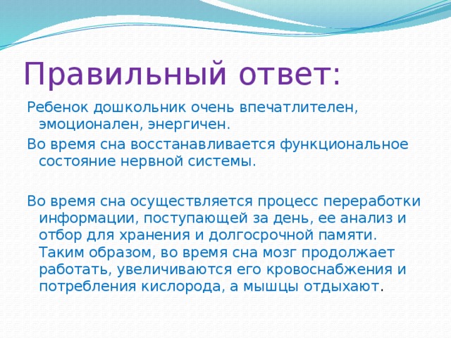 Правильный ответ: Ребенок дошкольник очень впечатлителен, эмоционален, энергичен. Во время сна восстанавливается функциональное состояние нервной системы. Во время сна осуществляется процесс переработки информации, поступающей за день, ее анализ и отбор для хранения и долгосрочной памяти. Таким образом, во время сна мозг продолжает работать, увеличиваются его кровоснабжения и потребления кислорода, а мышцы отдыхают . 