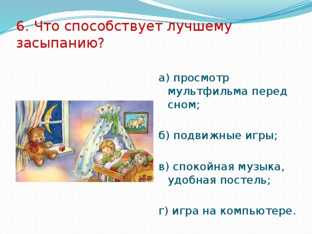 6. Что способствует лучшему засыпанию? а) просмотр мультфильма перед сном; б) подвижные игры; в) спокойная музыка, удобная постель; г) игра на компьютере. 