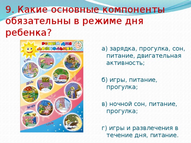 9. Какие основные компоненты обязательны в режиме дня ребенка? а) зарядка, прогулка, сон, питание, двигательная активность; б) игры, питание, прогулка; в) ночной сон, питание, прогулка; г) игры и развлечения в течение дня, питание. 