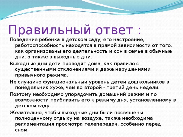 Правильный ответ : Поведение ребенка в детском саду, его настроение, работоспособность находятся в прямой зависимости от того, как организованы его деятельность и сон в семье в обычные дни, а также в выходные дни. Выходные дни дети проводят дома, как правило с существенными отклонениями и даже нарушениями привычного режима. Не случайно функциональный уровень детей дошкольников в понедельник хуже, чем во второй - третий день недели. Поэтому необходимо упорядочить домашний режим и по возможности приблизить его к режиму дня, установленному в детском саду. Желательно, чтобы выходные дни были посвящены полноценному отдыху на воздухе, также необходима регламентация просмотра телепередач, особенно перед сном. 