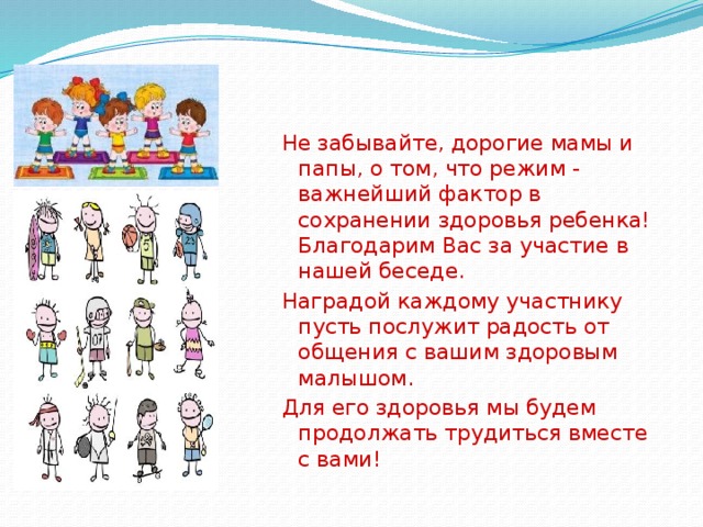 Не забывайте, дорогие мамы и папы, о том, что режим - важнейший фактор в сохранении здоровья ребенка! Благодарим Вас за участие в нашей беседе. Наградой каждому участнику пусть послужит радость от общения с вашим здоровым малышом. Для его здоровья мы будем продолжать трудиться вместе с вами! 
