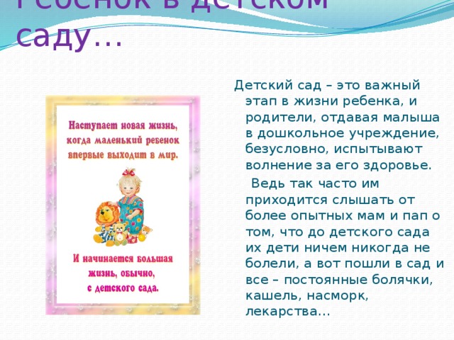 Ребенок в детском саду… Детский сад – это важный этап в жизни ребенка, и родители, отдавая малыша в дошкольное учреждение, безусловно, испытывают волнение за его здоровье.  Ведь так часто им приходится слышать от более опытных мам и пап о том, что до детского сада их дети ничем никогда не болели, а вот пошли в сад и все – постоянные болячки, кашель, насморк, лекарства… 