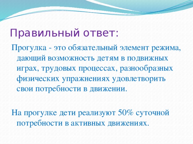 Правильный ответ: Прогулка - это обязательный элемент режима, дающий возможность детям в подвижных играх, трудовых процессах, разнообразных физических упражнениях удовлетворить свои потребности в движении. На прогулке дети реализуют 50% суточной потребности в активных движениях. 