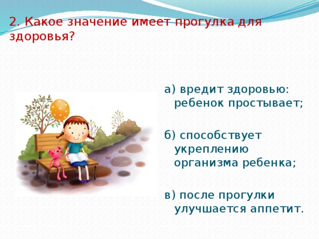 2. Какое значение имеет прогулка для здоровья? а) вредит здоровью: ребенок простывает; б) способствует укреплению организма ребенка; в) после прогулки улучшается аппетит. 