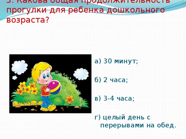 3. Какова общая продолжительность прогулки для ребенка дошкольного возраста? а) 30 минут; б) 2 часа; в) 3-4 часа; г) целый день с перерывами на обед. 