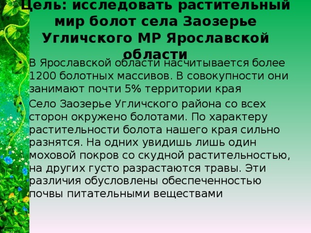 Цель: исследовать растительный мир болот села Заозерье Угличского МР Ярославской области В Ярославской области насчитывается более 1200 болотных массивов. В совокупности они занимают почти 5% территории края Село Заозерье Угличского района со всех сторон окружено болотами. По характеру растительности болота нашего края сильно разнятся. На одних увидишь лишь один моховой покров со скудной растительностью, на других густо разрастаются травы. Эти различия обусловлены обеспеченностью почвы питательными веществами 