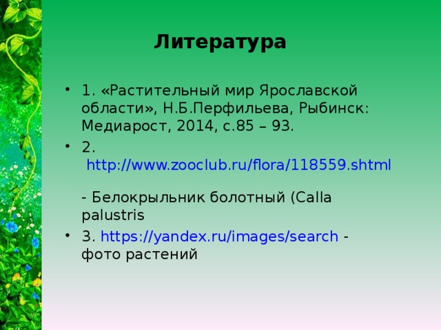 Литература 1. «Растительный мир Ярославской области», Н.Б.Перфильева, Рыбинск: Медиарост, 2014, с.85 – 93. 2. http://www.zooclub.ru/flora/118559.shtml -  Белокрыльник болотный (Calla palustris 3. https://yandex.ru/images/search - фото растений  